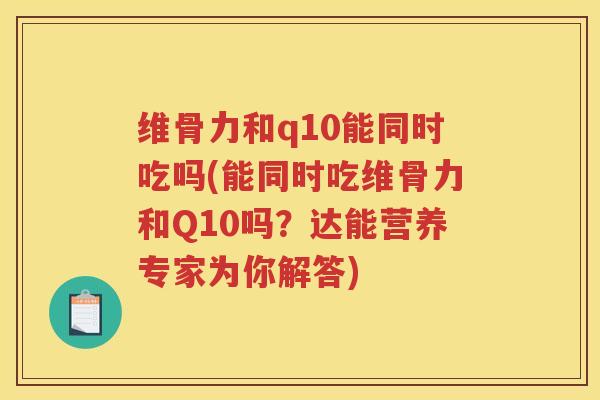 维骨力和q10能同时吃吗(能同时吃维骨力和Q10吗?达能营养专家为你解答) 维骨力和q10能同时吃吗(能同时吃维骨力和Q10吗?达能营养专家为你解答)