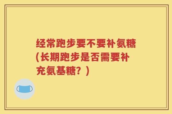 经常跑步要不要补氨糖(长期跑步是否需要补充氨基糖?) 经常跑步要不要补氨糖(长期跑步是否需要补充氨基糖?)