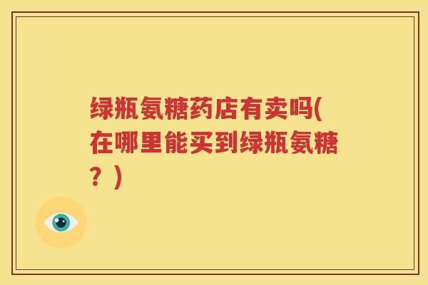 绿瓶氨糖药店有卖吗(在哪里能买到绿瓶氨糖?) 绿瓶氨糖药店有卖吗(在哪里能买到绿瓶氨糖?)