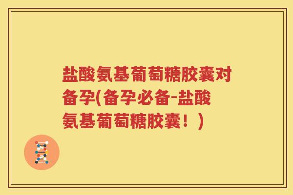 盐酸氨基葡萄糖胶囊对备孕(备孕必备-盐酸氨基葡萄糖胶囊！)