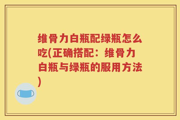 维骨力白瓶配绿瓶怎么吃(正确搭配:维骨力白瓶与绿瓶的服用方法) 维骨力白瓶配绿瓶怎么吃(正确搭配:维骨力白瓶与绿瓶的服用方法)