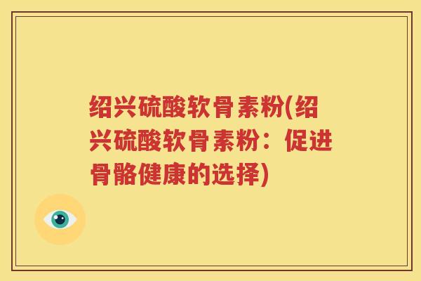 绍兴硫酸软骨素粉(绍兴硫酸软骨素粉：促进骨骼健康的选择)