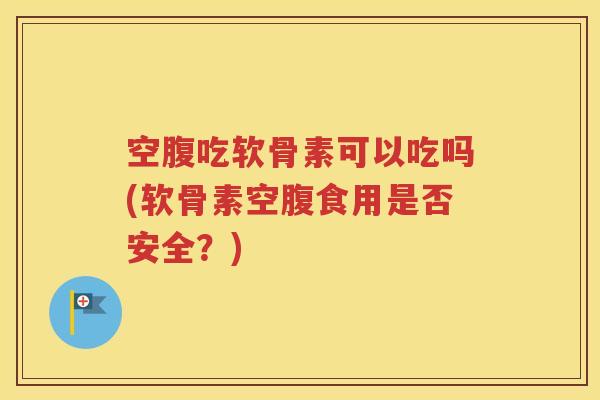 空腹吃软骨素可以吃吗(软骨素空腹食用是否安全？)