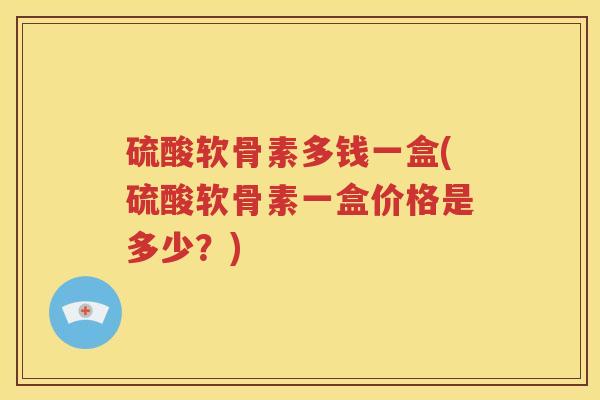 硫酸软骨素多钱一盒(硫酸软骨素一盒价格是多少?) 硫酸软骨素多钱一盒(硫酸软骨素一盒价格是多少?)