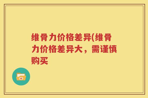 维骨力价格差异(维骨力价格差异大,需谨慎购买 维骨力价格差异(维骨力价格差异大,需谨慎购买