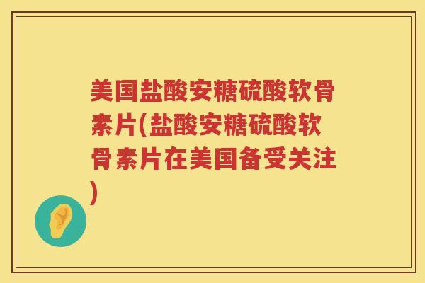 美国盐酸安糖硫酸软骨素片(盐酸安糖硫酸软骨素片在美国备受关注)