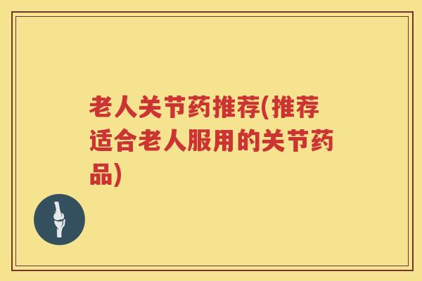 老人关节药推荐(推荐适合老人服用的关节药品) 老人关节药推荐(推荐适合老人服用的关节药品)