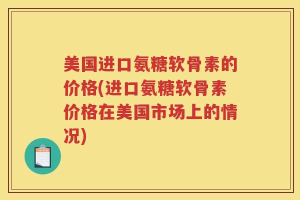 美国进口氨糖软骨素的价格(进口氨糖软骨素价格在美国市场上的情况) 美国进口氨糖软骨素的价格(进口氨糖软骨素价格在美国市场上的情况)
