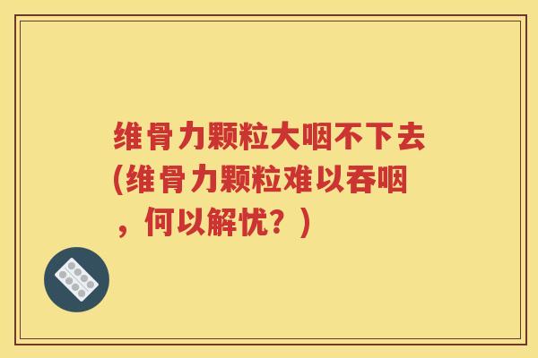 维骨力颗粒大咽不下去(维骨力颗粒难以吞咽，何以解忧？)