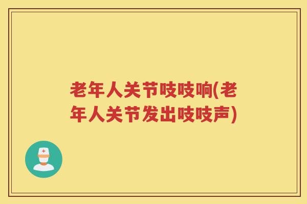 老年人关节吱吱响(老年人关节发出吱吱声) 老年人关节吱吱响(老年人关节发出吱吱声)