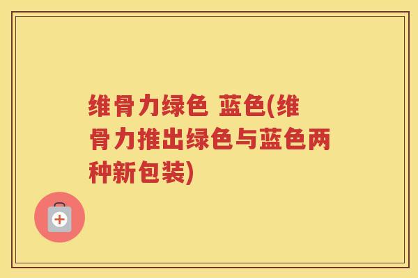 维骨力绿色 蓝色(维骨力推出绿色与蓝色两种新包装) 维骨力绿色 蓝色(维骨力推出绿色与蓝色两种新包装)