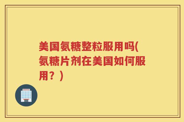 美国氨糖整粒服用吗(氨糖片剂在美国如何服用？)