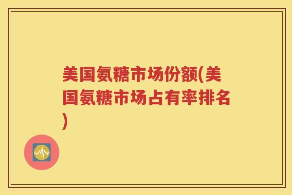 美国氨糖市场份额(美国氨糖市场占有率排名) 美国氨糖市场份额(美国氨糖市场占有率排名)