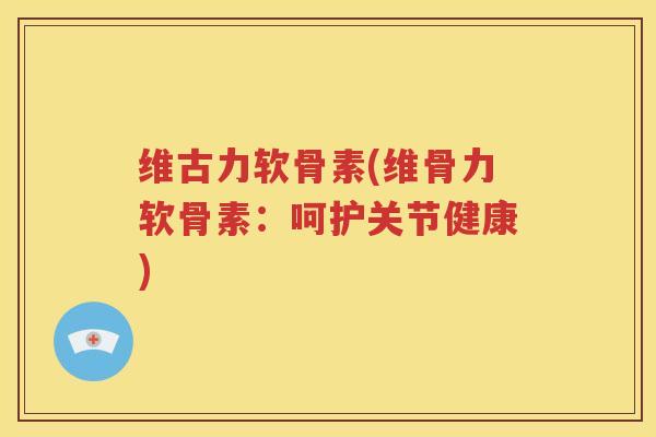 维古力软骨素(维骨力软骨素:呵护关节健康) 维古力软骨素(维骨力软骨素:呵护关节健康)