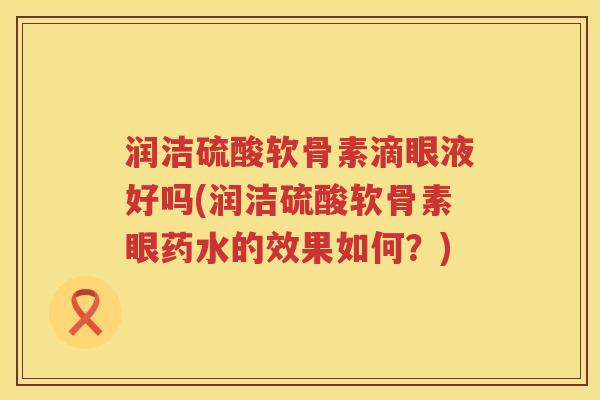 润洁硫酸软骨素滴眼液好吗(润洁硫酸软骨素眼药水的效果如何?) 润洁硫酸软骨素滴眼液好吗(润洁硫酸软骨素眼药水的效果如何?)