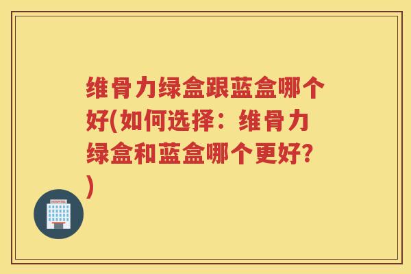 维骨力绿盒跟蓝盒哪个好(如何选择：维骨力绿盒和蓝盒哪个更好？)