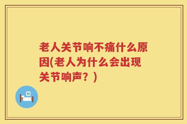 老人关节响不痛什么原因(老人为什么会出现关节响声？)