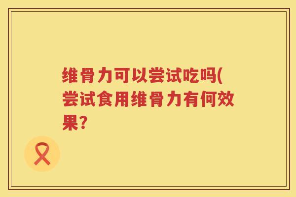 维骨力可以尝试吃吗(尝试食用维骨力有何效果? 维骨力可以尝试吃吗(尝试食用维骨力有何效果?