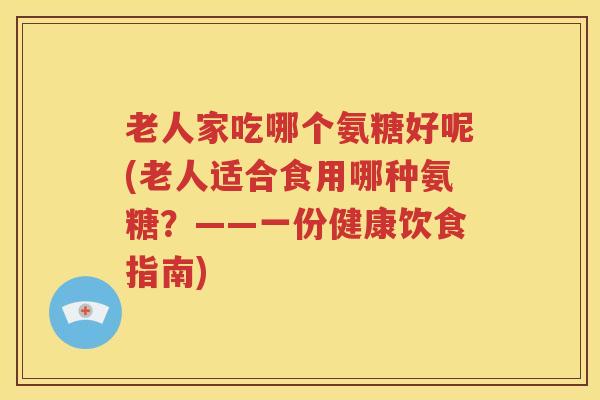 老人家吃哪个氨糖好呢(老人适合食用哪种氨糖？——一份健康饮食指南)