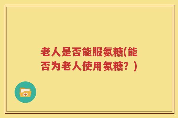 老人是否能服氨糖(能否为老人使用氨糖?) 老人是否能服氨糖(能否为老人使用氨糖?)