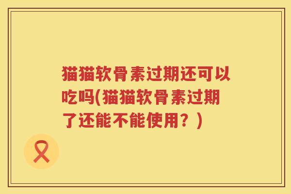 猫猫软骨素过期还可以吃吗(猫猫软骨素过期了还能不能使用?) 猫猫软骨素过期还可以吃吗(猫猫软骨素过期了还能不能使用?)
