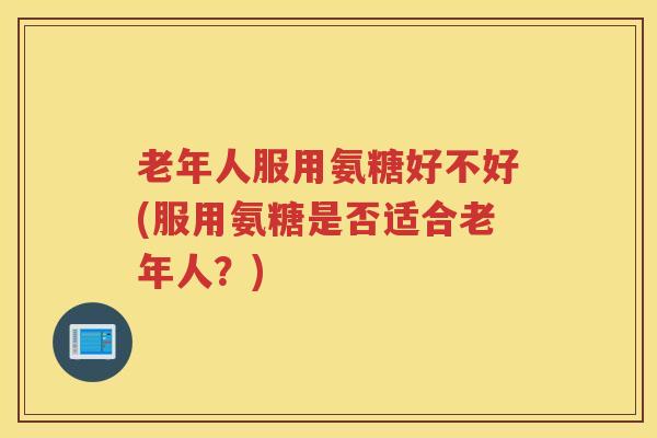 老年人服用氨糖好不好(服用氨糖是否适合老年人？)