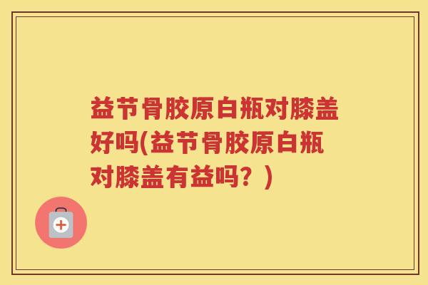 益节骨胶原白瓶对膝盖好吗(益节骨胶原白瓶对膝盖有益吗?) 益节骨胶原白瓶对膝盖好吗(益节骨胶原白瓶对膝盖有益吗?)