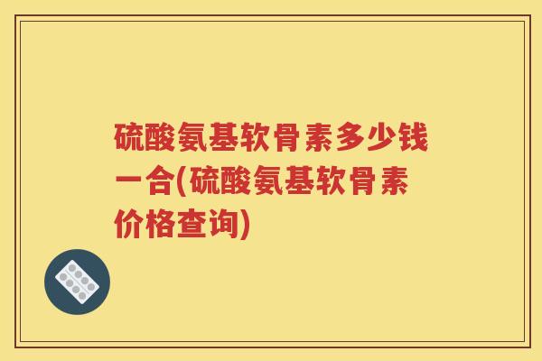 硫酸氨基软骨素多少钱一合(硫酸氨基软骨素价格查询) 硫酸氨基软骨素多少钱一合(硫酸氨基软骨素价格查询)