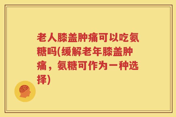 老人膝盖肿痛可以吃氨糖吗(缓解老年膝盖肿痛，氨糖可作为一种选择)