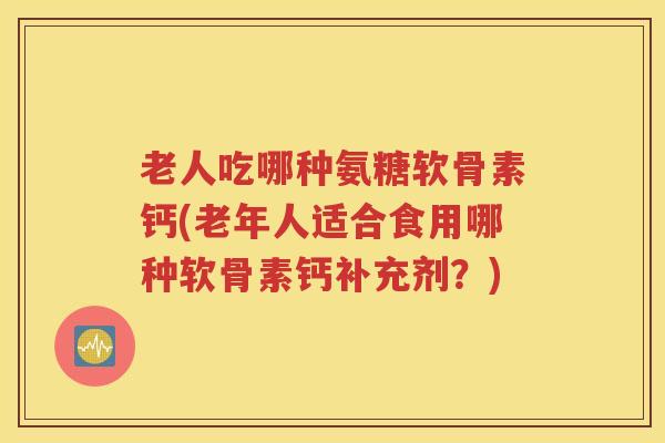 老人吃哪种氨糖软骨素钙(老年人适合食用哪种软骨素钙补充剂？)
