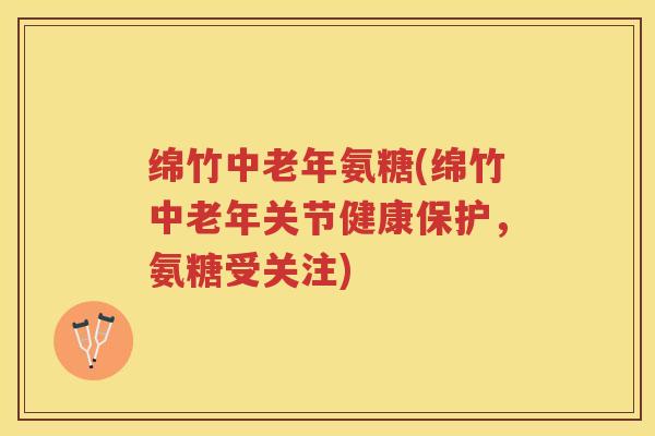 绵竹中老年氨糖(绵竹中老年关节健康保护,氨糖受关注) 绵竹中老年氨糖(绵竹中老年关节健康保护,氨糖受关注)