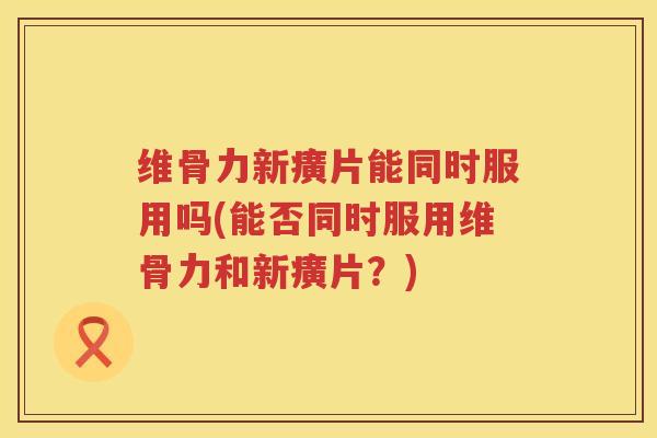维骨力新癀片能同时服用吗(能否同时服用维骨力和新癀片?) 维骨力新癀片能同时服用吗(能否同时服用维骨力和新癀片?)