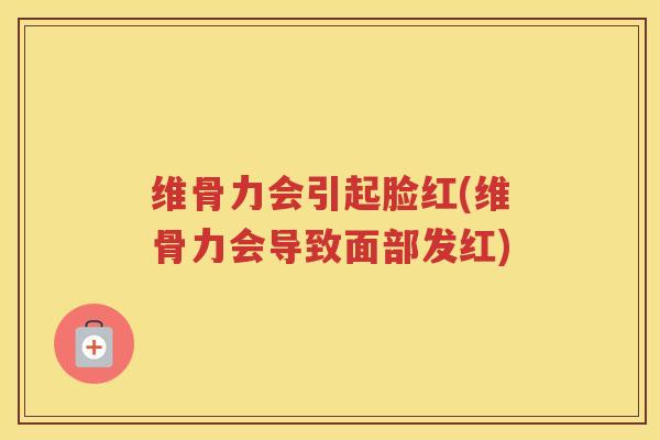 维骨力会引起脸红(维骨力会导致面部发红) 维骨力会引起脸红(维骨力会导致面部发红)