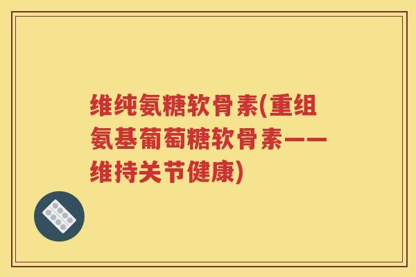维纯氨糖软骨素(重组氨基葡萄糖软骨素——维持关节健康)