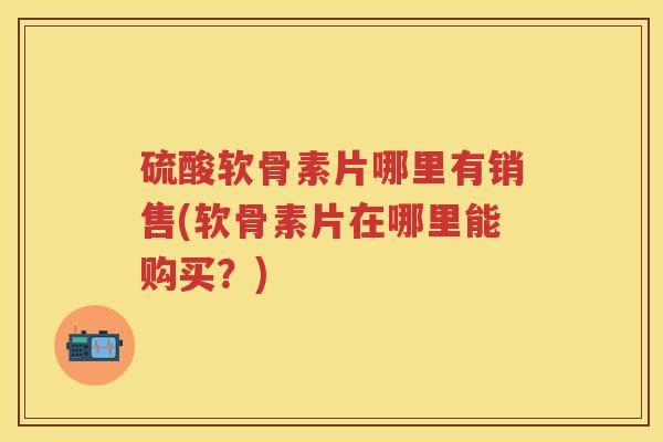 硫酸软骨素片哪里有销售(软骨素片在哪里能购买?) 硫酸软骨素片哪里有销售(软骨素片在哪里能购买?)