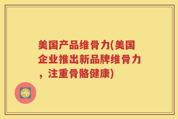 美国产品维骨力(美国企业推出新品牌维骨力，注重骨骼健康)