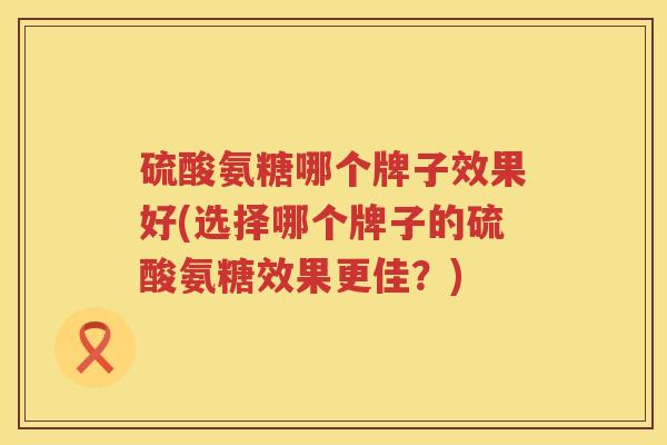 硫酸氨糖哪个牌子效果好(选择哪个牌子的硫酸氨糖效果更佳?) 硫酸氨糖哪个牌子效果好(选择哪个牌子的硫酸氨糖效果更佳?)