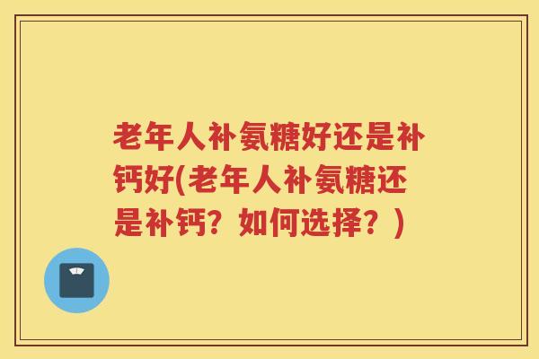 老年人补氨糖好还是补钙好(老年人补氨糖还是补钙？如何选择？)