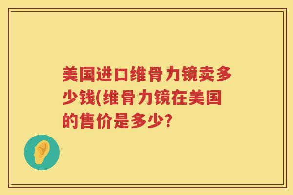 美国进口维骨力镜卖多少钱(维骨力镜在美国的售价是多少? 美国进口维骨力镜卖多少钱(维骨力镜在美国的售价是多少?