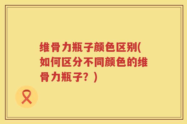 维骨力瓶子颜色区别(如何区分不同颜色的维骨力瓶子?) 维骨力瓶子颜色区别(如何区分不同颜色的维骨力瓶子?)