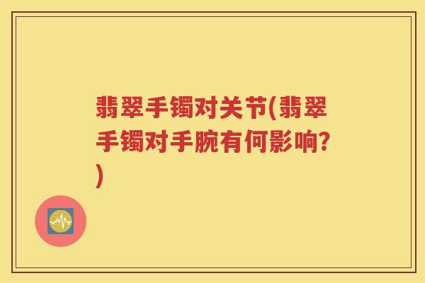 翡翠手镯对关节(翡翠手镯对手腕有何影响?) 翡翠手镯对关节(翡翠手镯对手腕有何影响?)