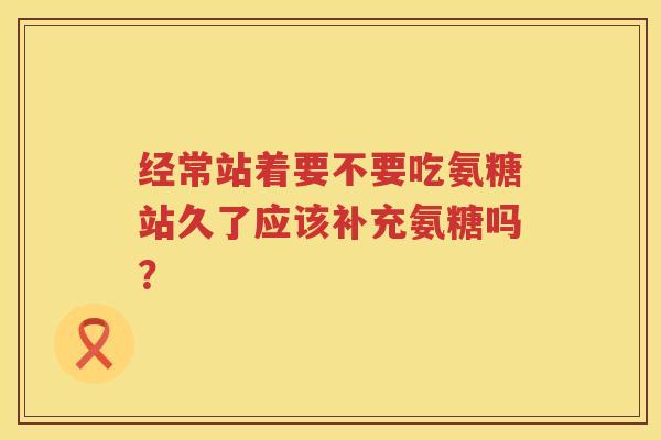 经常站着要不要吃氨糖站久了应该补充氨糖吗? 经常站着要不要吃氨糖站久了应该补充氨糖吗?