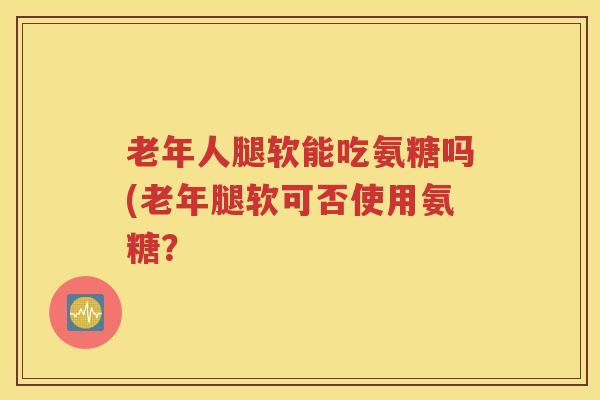 老年人腿软能吃氨糖吗(老年腿软可否使用氨糖? 老年人腿软能吃氨糖吗(老年腿软可否使用氨糖?