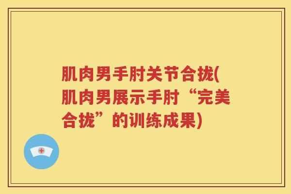 肌肉男手肘关节合拢(肌肉男展示手肘“完美合拢”的训练成果) 肌肉男手肘关节合拢(肌肉男展示手肘“完美合拢”的训练成果)