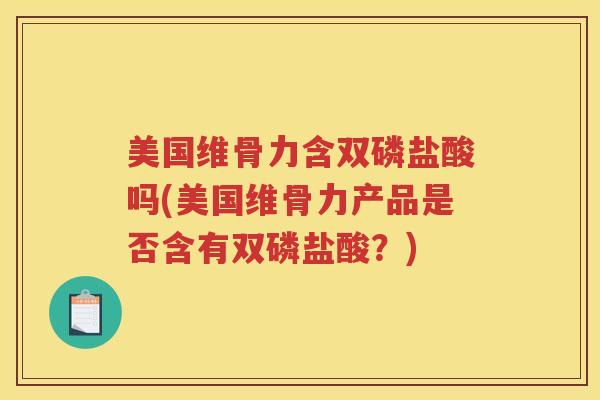 美国维骨力含双磷盐酸吗(美国维骨力产品是否含有双磷盐酸?) 美国维骨力含双磷盐酸吗(美国维骨力产品是否含有双磷盐酸?)