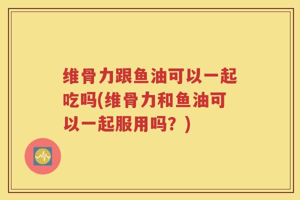 维骨力跟鱼油可以一起吃吗(维骨力和鱼油可以一起服用吗?) 维骨力跟鱼油可以一起吃吗(维骨力和鱼油可以一起服用吗?)