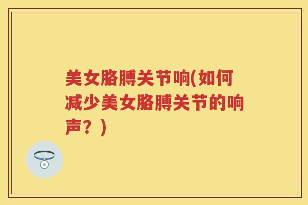 美女胳膊关节响(如何减少美女胳膊关节的响声?) 美女胳膊关节响(如何减少美女胳膊关节的响声?)