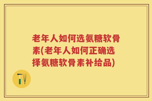 老年人如何选氨糖软骨素(老年人如何正确选择氨糖软骨素补给品) 老年人如何选氨糖软骨素(老年人如何正确选择氨糖软骨素补给品)