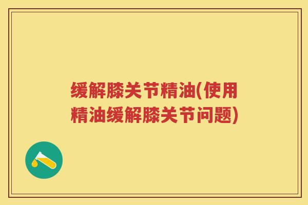 缓解膝关节精油(使用精油缓解膝关节问题)