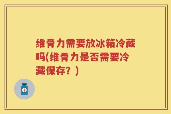 维骨力需要放冰箱冷藏吗(维骨力是否需要冷藏保存？)